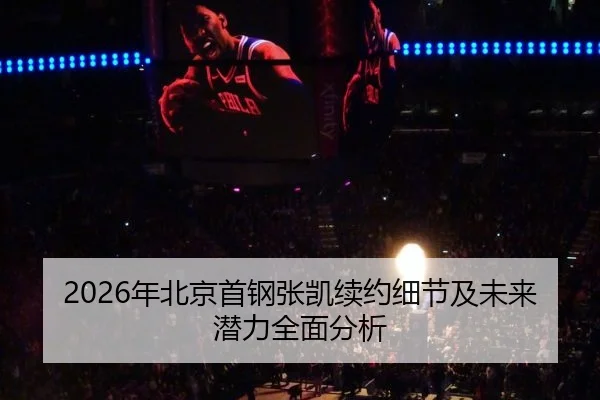 2026年北京首钢张凯续约细节及未来潜力全面分析