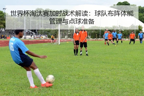 世界杯淘汰赛加时战术解读：球队布阵体能管理与点球准备
